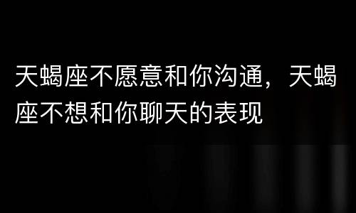 天蝎座不愿意和你沟通，天蝎座不想和你聊天的表现