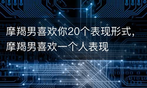 摩羯男喜欢你20个表现形式，摩羯男喜欢一个人表现