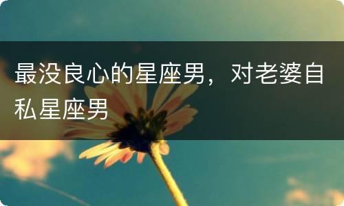 最没良心的星座男，对老婆自私星座男