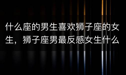 什么座的男生喜欢狮子座的女生，狮子座男最反感女生什么