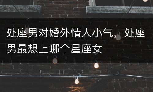 处座男对婚外情人小气，处座男最想上哪个星座女