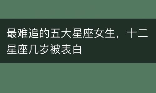 最难追的五大星座女生，十二星座几岁被表白
