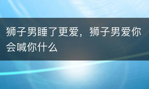 狮子男睡了更爱，狮子男爱你会喊你什么
