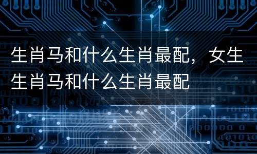 生肖马和什么生肖最配，女生生肖马和什么生肖最配