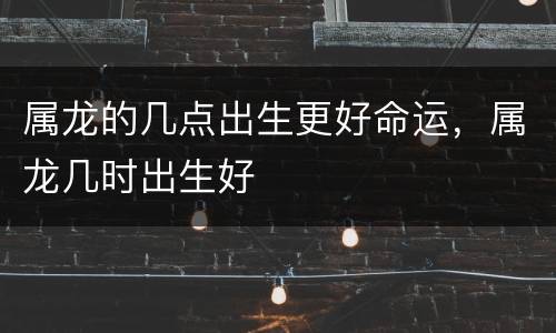 属龙的几点出生更好命运，属龙几时出生好