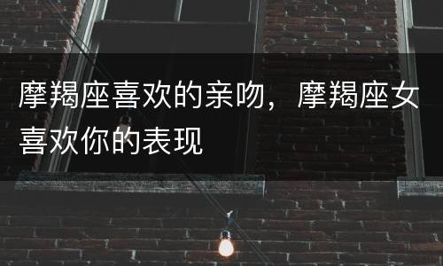 摩羯座喜欢的亲吻，摩羯座女喜欢你的表现