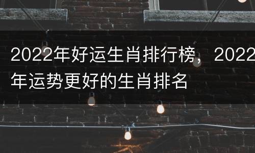 2022年好运生肖排行榜，2022年运势更好的生肖排名