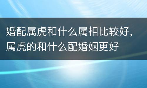 婚配属虎和什么属相比较好，属虎的和什么配婚姻更好