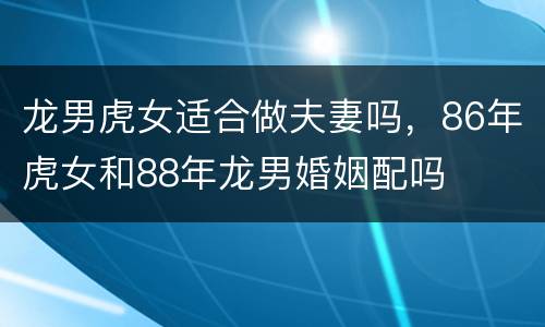 龙男虎女适合做夫妻吗，86年虎女和88年龙男婚姻配吗