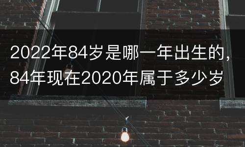 2022年84岁是哪一年出生的，84年现在2020年属于多少岁
