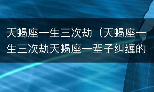 天蝎座一生三次劫（天蝎座一生三次劫天蝎座一辈子纠缠的星座）