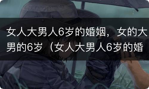 女人大男人6岁的婚姻，女的大男的6岁（女人大男人6岁的婚姻,女的大男的6岁好吗）