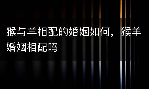 猴与羊相配的婚姻如何，猴羊婚姻相配吗