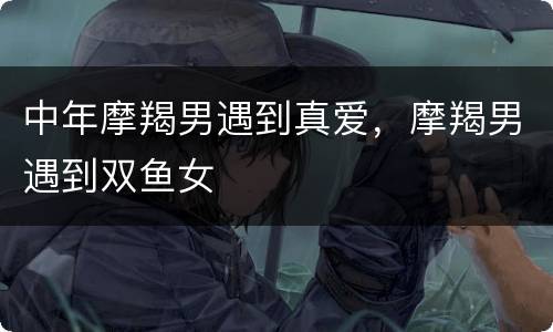 中年摩羯男遇到真爱，摩羯男遇到双鱼女
