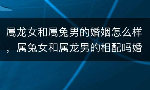 属龙女和属兔男的婚姻怎么样，属兔女和属龙男的相配吗婚姻状况怎么样