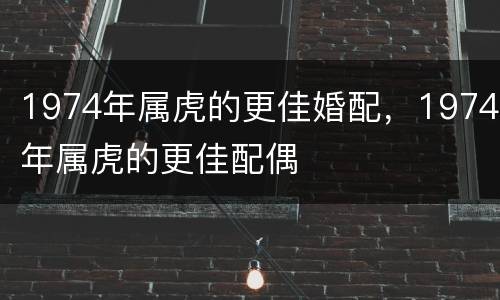 1974年属虎的更佳婚配，1974年属虎的更佳配偶