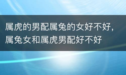 属虎的男配属兔的女好不好，属兔女和属虎男配好不好