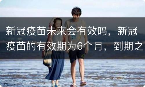 新冠疫苗未来会有效吗，新冠疫苗的有效期为6个月，到期之后疫苗还能起到作