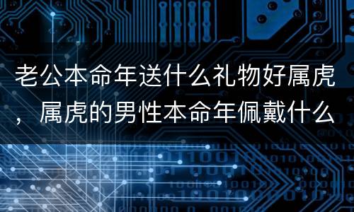 老公本命年送什么礼物好属虎，属虎的男性本命年佩戴什么好