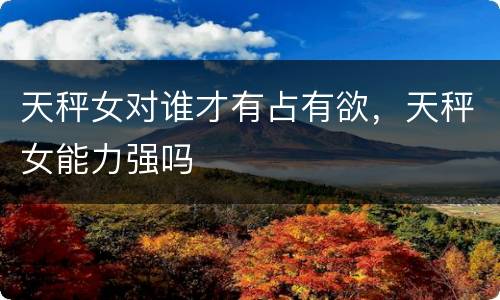 天秤女对谁才有占有欲，天秤女能力强吗