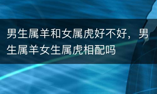 男生属羊和女属虎好不好，男生属羊女生属虎相配吗