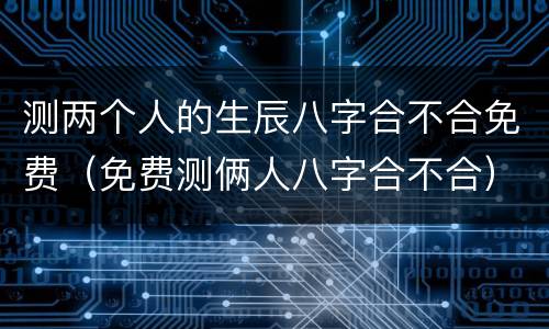 测两个人的生辰八字合不合免费（免费测俩人八字合不合）