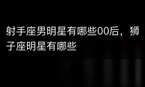 射手座男明星有哪些00后，狮子座明星有哪些