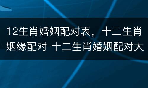 12生肖婚姻配对表，十二生肖姻缘配对 十二生肖婚姻配对大全表