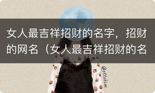 女人最吉祥招财的名字，招财的网名（女人最吉祥招财的名字,招财的网名是什么）