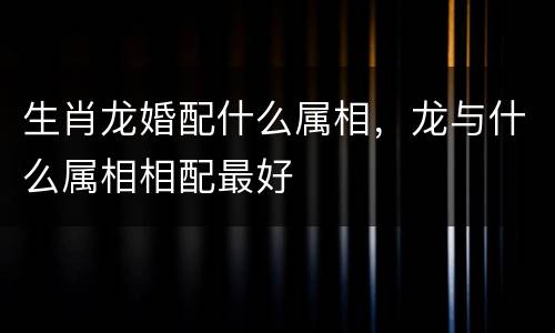生肖龙婚配什么属相，龙与什么属相相配最好