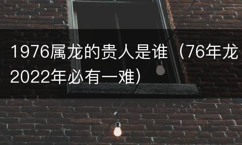 1976属龙的贵人是谁（76年龙2022年必有一难）