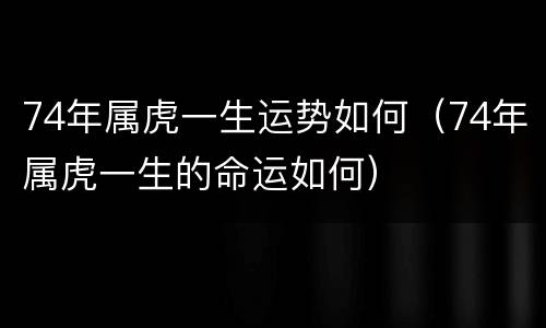74年属虎一生运势如何（74年属虎一生的命运如何）