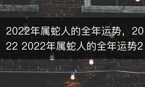 2022年属蛇人的全年运势，2022 2022年属蛇人的全年运势2022年属鸡人运势