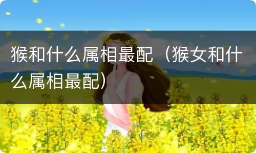 猴和什么属相最配（猴女和什么属相最配）