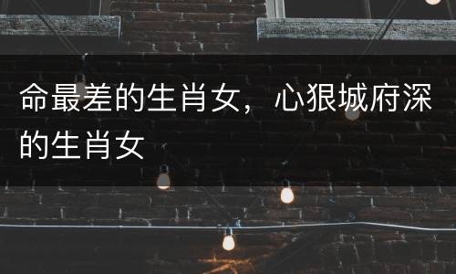 命最差的生肖女，心狠城府深的生肖女
