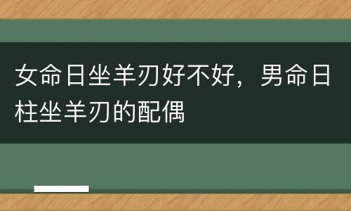 女命日坐羊刃好不好，男命日柱坐羊刃的配偶