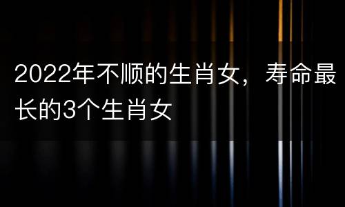 2022年不顺的生肖女，寿命最长的3个生肖女