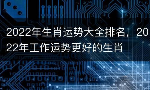 2022年生肖运势大全排名，2022年工作运势更好的生肖