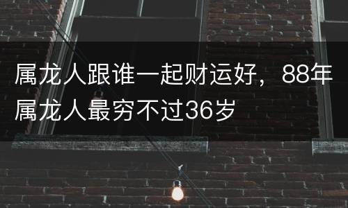 属龙人跟谁一起财运好，88年属龙人最穷不过36岁