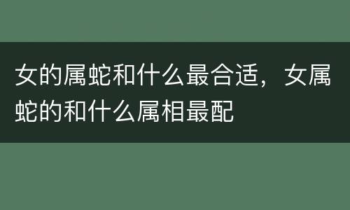 女的属蛇和什么最合适，女属蛇的和什么属相最配