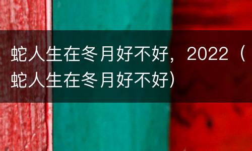 蛇人生在冬月好不好，2022（蛇人生在冬月好不好）