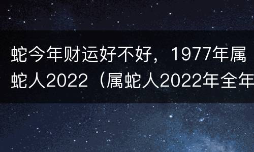 蛇今年财运好不好，1977年属蛇人2022（属蛇人2022年全年运势 1977年）