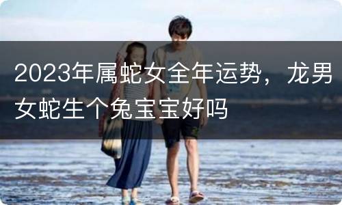 2023年属蛇女全年运势，龙男女蛇生个兔宝宝好吗