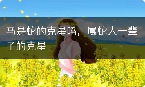 马是蛇的克星吗，属蛇人一辈子的克星