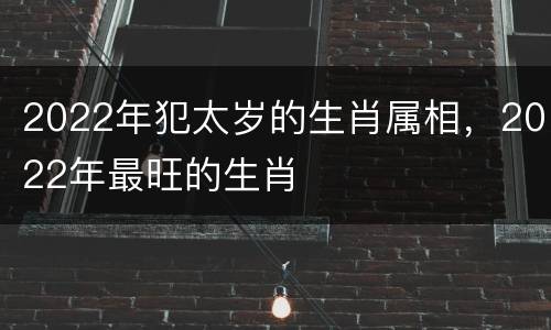 2022年犯太岁的生肖属相，2022年最旺的生肖
