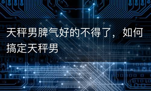 天秤男脾气好的不得了，如何搞定天秤男