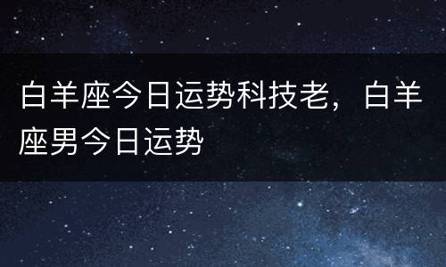 白羊座今日运势科技老，白羊座男今日运势