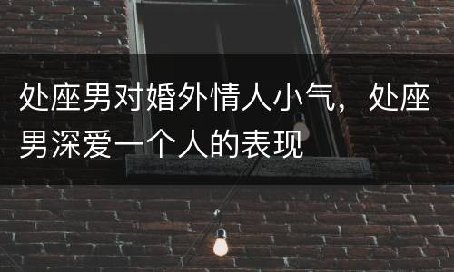 处座男对婚外情人小气，处座男深爱一个人的表现