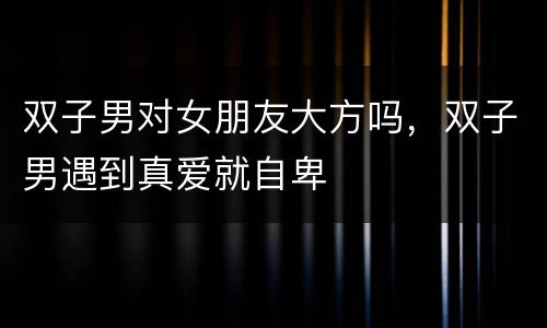 双子男对女朋友大方吗，双子男遇到真爱就自卑