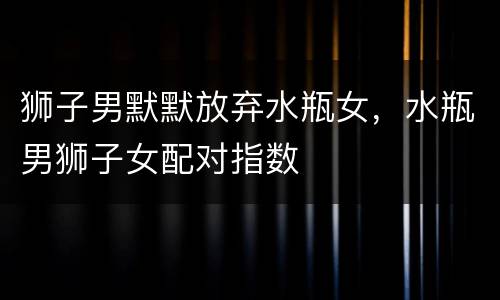 狮子男默默放弃水瓶女，水瓶男狮子女配对指数